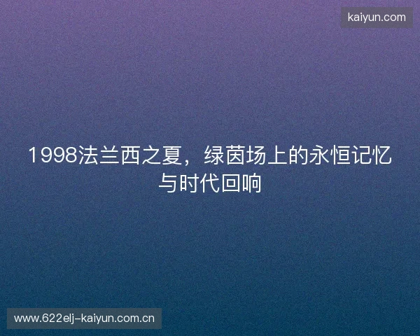 1998法兰西之夏,绿茵场上的永恒记忆与时代回响 1998法兰西之夏,绿茵场上的永恒记忆与时代回响